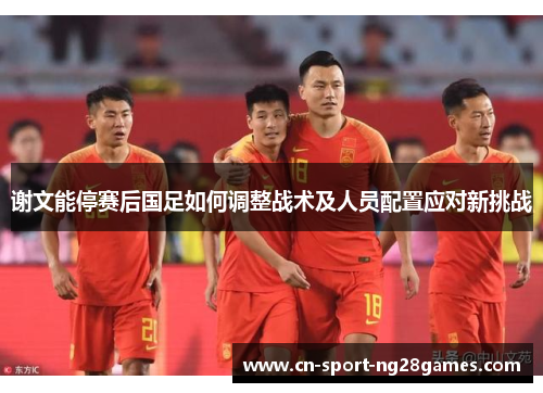 谢文能停赛后国足如何调整战术及人员配置应对新挑战 谢文能停赛后国足如何调整战术及人员配置应对新挑战