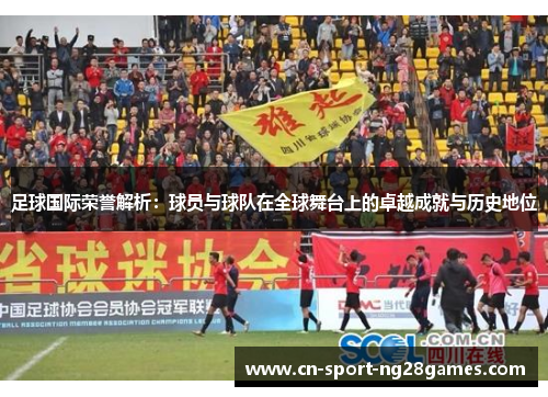 足球国际荣誉解析：球员与球队在全球舞台上的卓越成就与历史地位