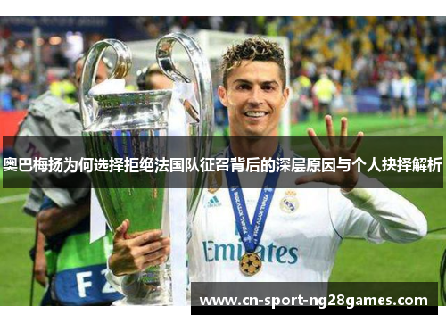 奥巴梅扬为何选择拒绝法国队征召背后的深层原因与个人抉择解析