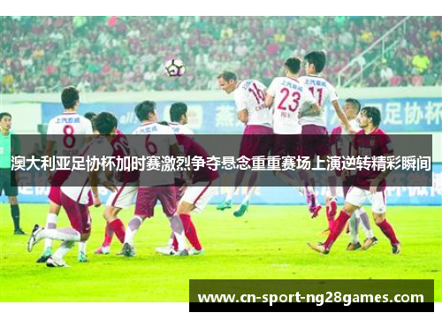 澳大利亚足协杯加时赛激烈争夺悬念重重赛场上演逆转精彩瞬间 澳大利亚足协杯加时赛激烈争夺悬念重重赛场上演逆转精彩瞬间
