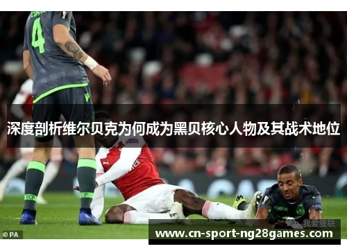 深度剖析维尔贝克为何成为黑贝核心人物及其战术地位
