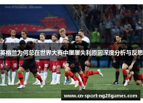 英格兰为何总在世界大赛中屡屡失利原因深度分析与反思