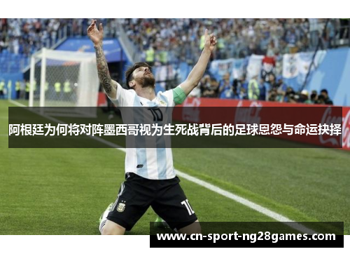 阿根廷为何将对阵墨西哥视为生死战背后的足球恩怨与命运抉择