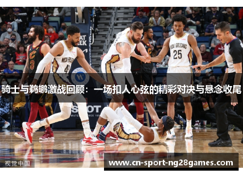 骑士与鹈鹕激战回顾:一场扣人心弦的精彩对决与悬念收尾 骑士与鹈鹕激战回顾:一场扣人心弦的精彩对决与悬念收尾