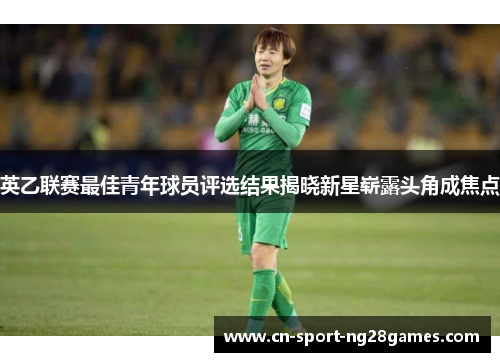 英乙联赛最佳青年球员评选结果揭晓新星崭露头角成焦点