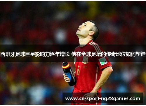 西班牙足球巨星影响力逐年增长 他在全球足坛的传奇地位如何塑造 西班牙足球巨星影响力逐年增长 他在全球足坛的传奇地位如何塑造