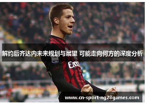 解约后齐达内未来规划与展望 可能走向何方的深度分析