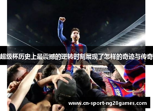 超级杯历史上最震撼的逆转时刻展现了怎样的奇迹与传奇