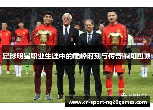 足球明星职业生涯中的巅峰时刻与传奇瞬间回顾 足球明星职业生涯中的巅峰时刻与传奇瞬间回顾