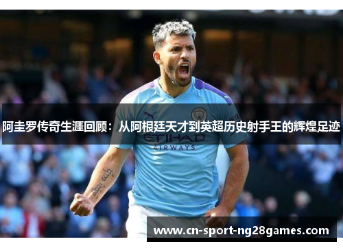 阿圭罗传奇生涯回顾:从阿根廷天才到英超历史射手王的辉煌足迹 阿圭罗传奇生涯回顾:从阿根廷天才到英超历史射手王的辉煌足迹