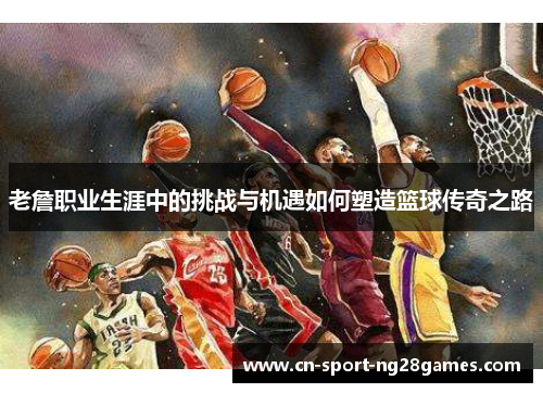老詹职业生涯中的挑战与机遇如何塑造篮球传奇之路 老詹职业生涯中的挑战与机遇如何塑造篮球传奇之路