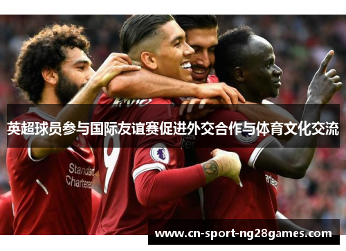 英超球员参与国际友谊赛促进外交合作与体育文化交流 英超球员参与国际友谊赛促进外交合作与体育文化交流