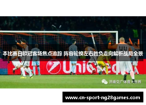 本比赛日欧冠客场焦点追踪 阵容轮换左右胜负走向解析战局全景