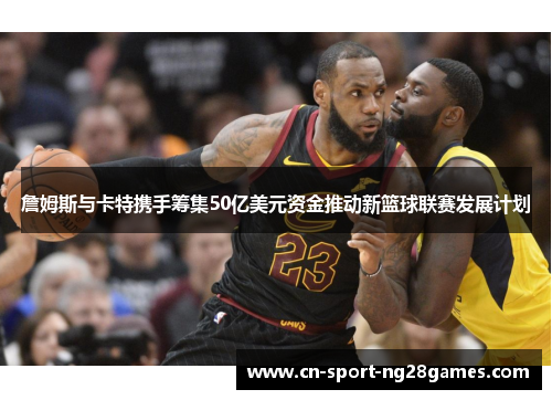 詹姆斯与卡特携手筹集50亿美元资金推动新篮球联赛发展计划 詹姆斯与卡特携手筹集50亿美元资金推动新篮球联赛发展计划