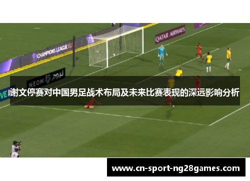 谢文停赛对中国男足战术布局及未来比赛表现的深远影响分析 谢文停赛对中国男足战术布局及未来比赛表现的深远影响分析