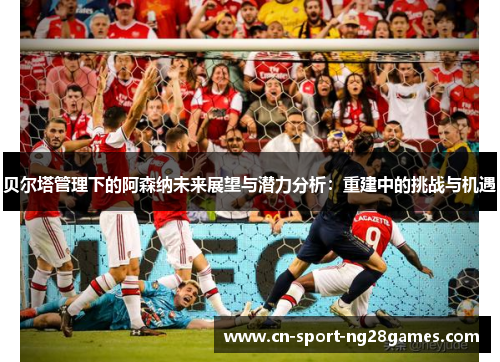 贝尔塔管理下的阿森纳未来展望与潜力分析:重建中的挑战与机遇 贝尔塔管理下的阿森纳未来展望与潜力分析:重建中的挑战与机遇
