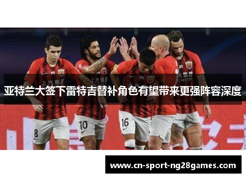 亚特兰大签下雷特吉替补角色有望带来更强阵容深度 亚特兰大签下雷特吉替补角色有望带来更强阵容深度