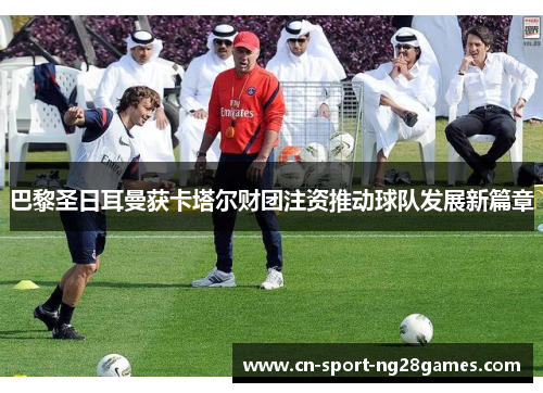 巴黎圣日耳曼获卡塔尔财团注资推动球队发展新篇章