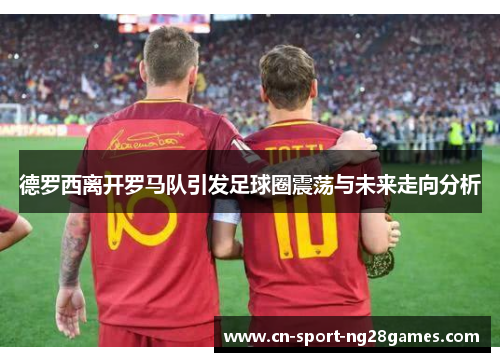 德罗西离开罗马队引发足球圈震荡与未来走向分析