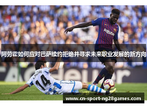 阿劳霍如何应对巴萨续约拒绝并寻求未来职业发展的新方向 阿劳霍如何应对巴萨续约拒绝并寻求未来职业发展的新方向