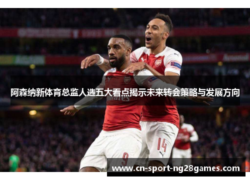 阿森纳新体育总监人选五大看点揭示未来转会策略与发展方向 阿森纳新体育总监人选五大看点揭示未来转会策略与发展方向
