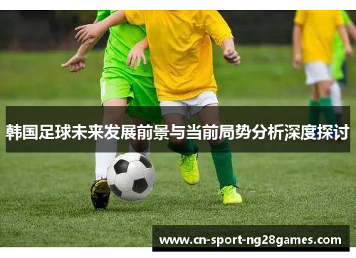 韩国足球未来发展前景与当前局势分析深度探讨 韩国足球未来发展前景与当前局势分析深度探讨