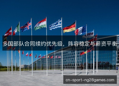 多国部队合同续约优先级,阵容稳定与薪资平衡 多国部队合同续约优先级,阵容稳定与薪资平衡